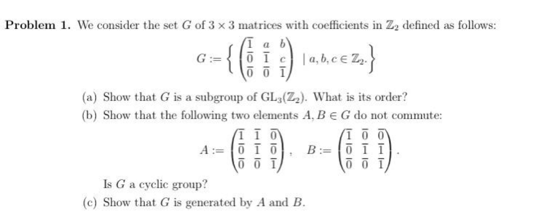 Problem 1. We consider the set G of 3 x 3 matrices with coefficients in Z2 defined as follows:
1 a b
{
| a, b, ce Z,.
G :=
01c
0 0 1
(a) Show that G is a subgroup of GL3(Z2). What is its order?
(b) Show that the following two elements A, B EG do not commute:
A :=
B:= 0 ī ī
Is G a cyclic group?
(c) Show that G is generated by A and B.
