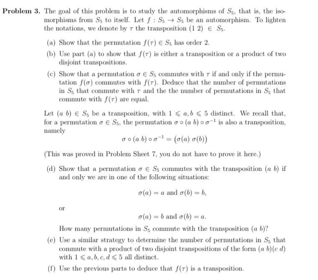 Problem 3. The goal of this problem is to study the automorphisms of S, that is, the iso-
morphisms from S5 to itself. Letf: SsSs be an automorphism. To lighten
the notations, we denote by r the transposition (1 2) e S.
(a) Show that the permutation f(r) E S, has order 2.
(b) Use part (a) to show that f(r) is either a transposition or a product of two
disjoint transpositions.
(c) Show that a permutation o e S, commutes with r if and only if the permu-
tation f(o) commutes with f(7). Deduce that the number of permutations
in S, that commute with 7 and the the number of permutations in S, that
commute with f(r) are equal.
Let (a b) e S, be a transposition, with 1 < a, b < 5 distinct. We recall that,
for a permutation a E Ss, the permutation o o (a b)00 is also a transposition,
namely
o (a b) o o = (0(a) o(b))
(This was proved in Problem Sheet 7, you do not have to prove it here.)
(d) Show that a permutation o e S; commutes with the transposition (a b) if
and only we are in one of the following situations:
o(a) = a and o(b) = b,
%3D
or
o(a) = b and o(b) =
= a.
How many permutations in Ss commute with the transposition (a b)?
(e) Use a similar strategy to determine the number of permutations in S, that
commute with a product of two disjoint transpositions of the form (a b)(c d)
with 1<a, b, c, d <5 all distinct.
(f) Use the previous parts to deduce that f(r) is a transposition.

