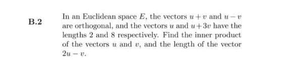 In an Euclidean space E, the vectors u+v and u-v
are orthogonal, and the vectors u and u+3e have the
lengths 2 and 8 respectively. Find the inner product
of the vectors u and v, and the length of the vector
B.2
2u - v.
