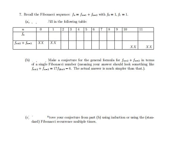 7. Recall the Fibonacci sequence: fn = fn-1 + fn-2 with fo = 1, fi = 1.
(a,. .
Fill in the following table:
1
2
3
4
5
6
7
8
9
10
11
fn+2 + fn-2
XX
XX
XX
XX
(b)
of a single Fibonacci number (me aning your answer should look something like
Sn+2 + fn=2 = 17 f249 - 6. The actual answer is much simpler than that.).
Make a conjecture for the general formula for fn+2 + fn=2 in terms
(c
dard) Fibonacci recurrence multiple times.
Drove your conjecture from part (b) using induction or using the (stan-
