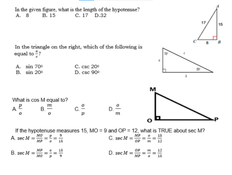 In the given figure, what is the length of the hypotenuse?
A. 8 B. 15
C. 17 D.32
In the triangle on the right, which of the following is
equal to ?
A. sin 70⁰
C. csc 20⁰
B. sin 20⁰
D. csc 90⁰
M
What is cos M equal to?
m
A. Pº
B.
D.
P
If the hypotenuse measures 15, MO=9 and OP = 12, what is TRUE about sec M?
MO
A. sec M
MP
C. sec M=
MP
MP
OP
m
B. sec M =
D. sec M
MO
MP
||
Alo
||
ola
||
11
||
El o
||
15|2012-15
70
&
17
m
1
15
B