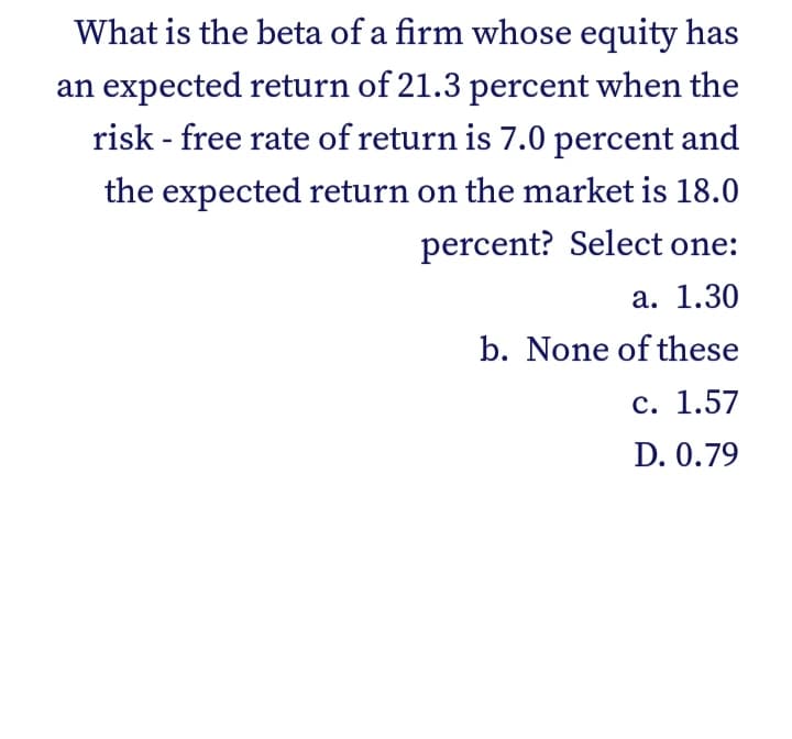 What is the beta of a firm whose equity has
an expected return of 21.3 percent when the
risk - free rate of return is 7.0 percent and
the expected return on the market is 18.0
percent? Select one:
а. 1.30
b. None of these
с. 1.57
D. 0.79
