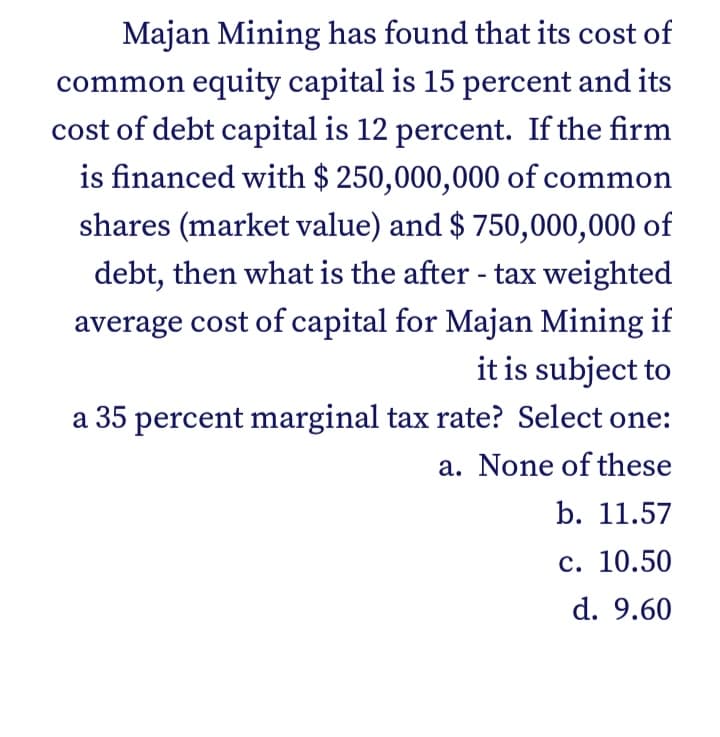 Majan Mining has found that its cost of
common equity capital is 15 percent and its
cost of debt capital is 12 percent. If the firm
is financed with $ 250,000,000 of common
shares (market value) and $ 750,000,000 of
debt, then what is the after - tax weighted
average cost of capital for Majan Mining if
it is subject to
a 35 percent marginal tax rate? Select one:
a. None of these
b. 11.57
с. 10.50
d. 9.60
