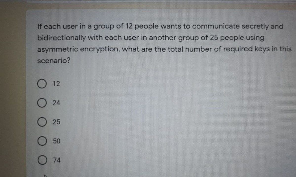 If each user in a group of 12 people wants to communicate secretly and
bidirectionally with each user in another group of 25 people using
asymmetric encryption, what are the total number of required keys in this
scenario?
О 12
О 24
О 25
50
O 74
