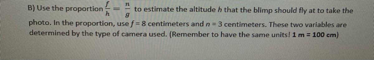 B) Use the proportion
to estimate the altitude h that the blimp should fly at to take the
photo. In the proportion, use f= 8 centimeters andn= 3 centimeters. These two variables are
determined by the type of camera used. (Remember to have the same units! 1 m = 100 cm)
