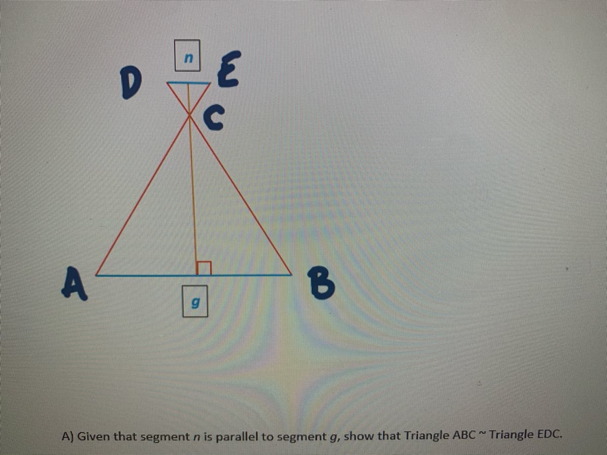 A
A) Given that segment n is parallel to segment g, show that Triangle ABC Triangle EDC.
