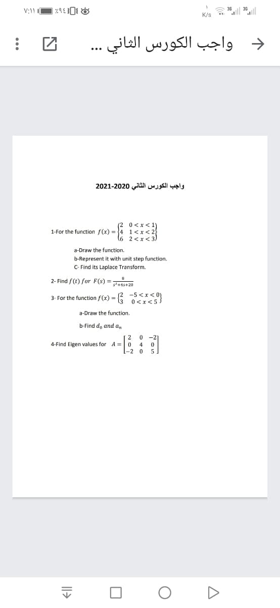 36 ll 30||
K/s
واجب الكورس الثاني
واجب الكورس الثاني 2020-2021
1-For the function f(x) =
1<x <
a-Draw the function.
b-Represent it with unit step function.
C- Find its Laplace Transform.
2- Find f(t) for F(s) =
s+4s+20
3- For the function f (x) =
E 5<x< 0}
a-Draw the function.
b-Find d, and a,
2
-2
4-Find Eigen values for A =
4
Il>
