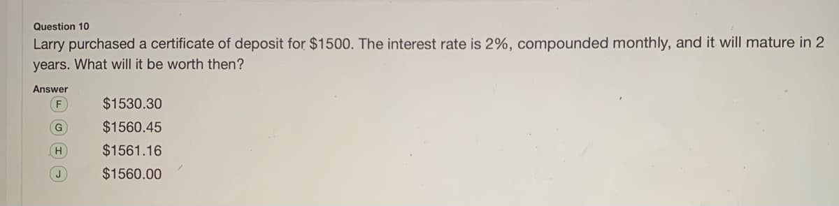 Question 10
Larry purchased a certificate of deposit for $1500. The interest rate is 2%, compounded monthly, and it will mature in 2
years. What will it be worth then?
Answer
$1530.30
G
$1560.45
H.
$1561.16
J
$1560.00
