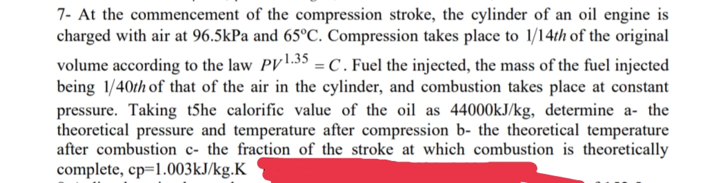 7- At the commencement of the compression stroke, the cylinder of an oil engine is
charged with air at 96.5kPa and 65°C. Compression takes place to 1/14th of the original
volume according to the law PV1.35 = C. Fuel the injected, the mass of the fuel injected
being 1/40th of that of the air in the cylinder, and combustion takes place at constant
pressure. Taking t5he calorific value of the oil as 44000kJ/kg, determine a- the
theoretical pressure and temperature after compression b- the theoretical temperature
after combustion c- the fraction of the stroke at which combustion is theoretically
complete, cp=1.003KJ/kg.K
