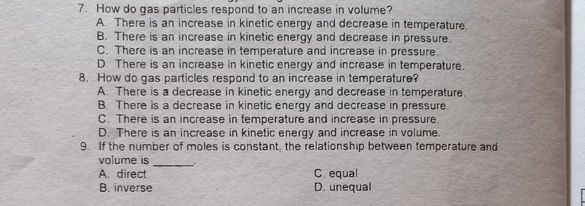 7. How do gas particles respond to an increase in volume?
A. There is an increase in kinetic energy and decrease in temperature.
B. There is an increase in kinetic energy and decrease in pressure.
C. There is an increase in temperature and increase in pressure.
D. There is an increase in kinetic energy and increase in temperature.
8. How do gas particles respond to an increase in temperature?
A. There is a decrease in kinetic energy and decrease in temperature.
B. There is a decrease in kinetic energy and decrease in pressure.
C. There is an increase in temperature and increase in pressure.
D. There is an increase in kinetic energy and increase in volume.
9. If the number of moles is constant, the relationship between temperature and
volume is
A. direct
B. inverse
C. equal
D. unequal
