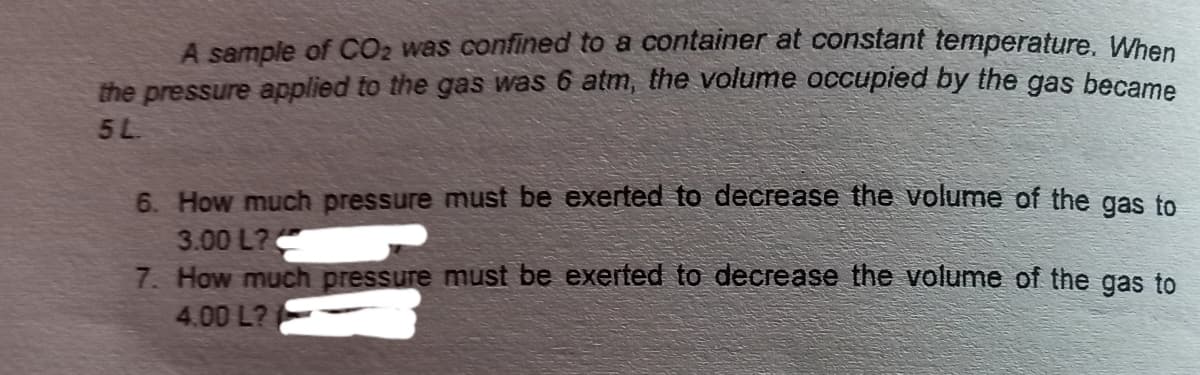 A sample of CO2 was confined to a container at constant temperature. When
the pressure applied to the gas was 6 atm, the volume occupied by the gas became
5L
6. How much pressure must be exerted to decrease the volume of the gas to
3.00 L?
7. How much pressure must be exerted to decrease the volume of the gas to
4.00 L?
