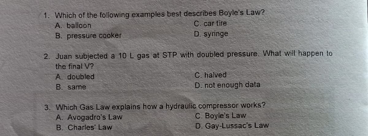 1. Which of the following examples best describes Boyle's Law?
A. balloon
C. car tire
D. syringe
B. pressure cooker
2. Juan subjected a 10 L gas at STP with doubled pressure. What will happen to
the final V?
C. halved
D. not enough data
A. doubled
B. same
3. Which Gas Law explains how a hydraulic compressor works?
C. Boyle's Law
D. Gay-Lussac's Law
A. Avogadro's Law
B. Charles' Law

