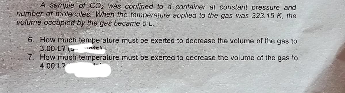 A sample of CO2 was confined to a container at constant pressure and
number of molecules. When the temperature applied to the gas was 323.15 K, the
volume occupied by the gas became 5 L.
6. How much temperature must be exerted to decrease the volume of the gas to
3.00 L?
7. How much temperature must be exerted to decrease the volume of the gas to
4.00 L?
ntel

