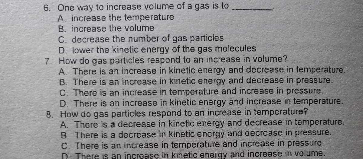 6. One way to increase volume of a gas is to
A. increase the temperature
B. increase the volume
C. decrease the number of gas particles
D. lower the kinetic energy of the gas molecules
7. How do gas particles respond to an increase in volume?
A. There is an increase in kinetic energy and decrease in temperature.
B. There is an increase in kinetic energy and decrease in pressure.
C. There is an increase in temperature and increase in pressure.
D. There is an increase in kinetic energy and increase in temperature.
8. How do gas particles respond to an increase in temperature?
A. There is a decrease in kinetic energy and decrease in temperature.
B. There is a decrease in kinetic energy and decrease in pressure.
C. There is an increase in temperature and increase in pressure.
D. There is an increase in kinetic energy and increase in volume.
