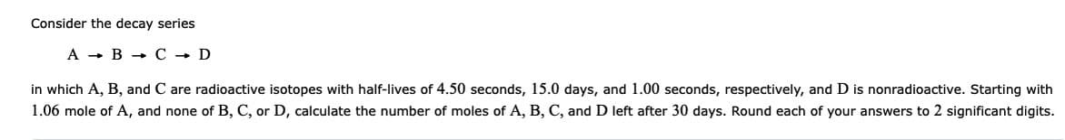 Consider the decay series
A
B C → D
in which A, B, and C are radioactive isotopes with half-lives of 4.50 seconds, 15.0 days, and 1.00 seconds, respectively, and D is nonradioactive. Starting with
1.06 mole of A, and none of B, C, or D, calculate the number of moles of A, B, C, and D left after 30 days. Round each of your answers to 2 significant digits.