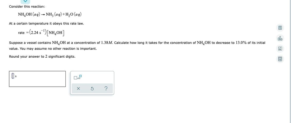 Consider this reaction:
NH₂OH(aq) → NH3(aq) + H₂O (aq)
At a certain temperature it obeys this rate law.
=(2.24 s¯¹) [NH₂OH]
rate
olo
Suppose a vessel contains NH OH at a concentration of 1.38M. Calculate how long it takes for the concentration of NH4OH to decrease to 13.0% of its initial
value. You may assume no other reaction is important.
Round your answer to 2 significant digits.
S
0 OH