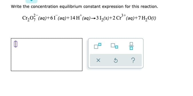 Write the concentration equilibrium constant expression for this reaction.
Cr₂0 (aq) +61 (aq) +14 H* (aq) →3 1₂(s)+2 Cr³+ (aq) +7H₂O(1)
00
00
3
Ś
X
?