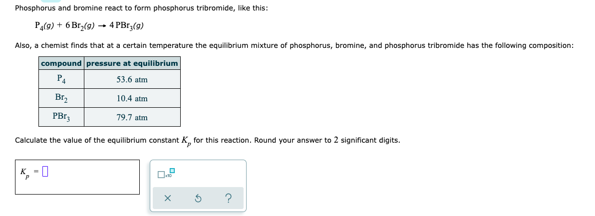 Phosphorus and bromine react to form phosphorus tribromide, like this:
P4(g) + 6 Br₂(g) → 4 PBr3(g)
Also, a chemist finds that at a certain temperature the equilibrium mixture of phosphorus, bromine, and phosphorus tribromide has the following composition:
compound pressure at equilibrium
P4
53.6 atm
Br₂
10.4 atm
PBr3
79.7 atm
Calculate the value of the equilibrium constant K for this reaction. Round your answer to 2 significant digits.
K₁ = 0
S
?