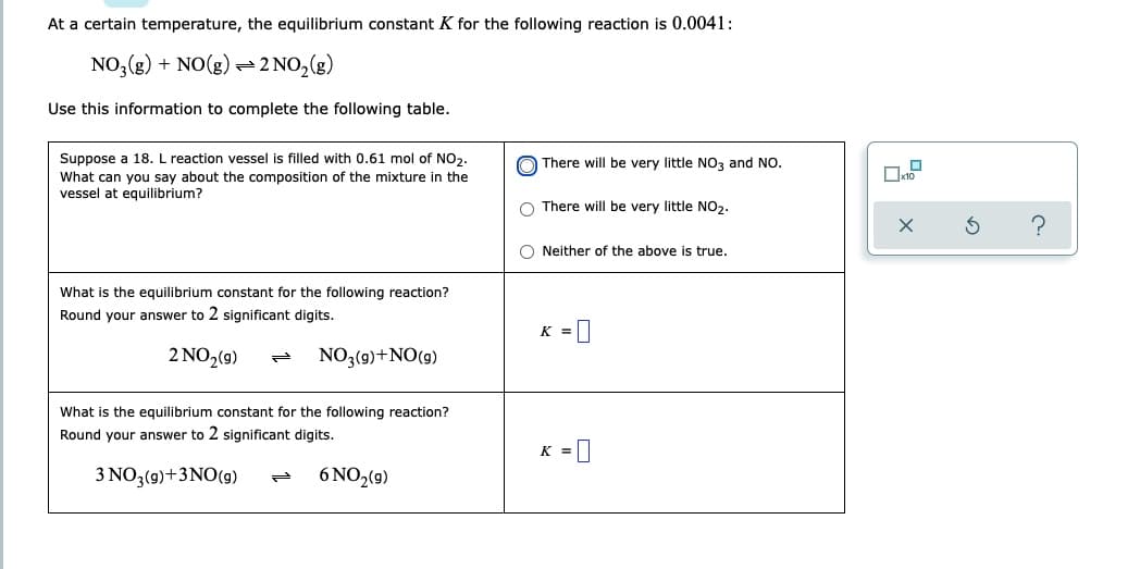 At a certain temperature, the equilibrium constant K for the following reaction is 0.0041:
NO3(g) + NO(g) =
⇒2 NO₂(g)
Use this information to complete the following table.
There will be very little NO3 and NO.
Suppose a 18. L reaction vessel is filled with 0.61 mol of NO₂.
What can you say about the composition of the mixture in the
vessel at equilibrium?
There will be very little NO₂.
Neither of the above is true.
What is the equilibrium constant for the following reaction?
Round your answer to 2 significant digits.
K =
2 NO2(g) P NO3(9) + NO (9)
What is the equilibrium constant for the following reaction?
Round your answer to 2 significant digits.
K =
3 NO3(g) + 3NO(g)
6 NO₂(9)
ܢܢ
3
?