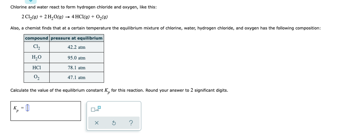Chlorine and water react to form hydrogen chloride and oxygen, like this:
2 Cl₂(g) + 2 H₂O(g) → 4 HCl(g) + O₂(g)
Also, a chemist finds that at a certain temperature the equilibrium mixture of chlorine, water, hydrogen chloride, and oxygen has the following composition:
compound pressure at equilibrium
C1₂
42.2 atm
H₂O
95.0 atm
HC1
78.1 atm
0₂
47.1 atm
Calculate the value of the equilibrium constant K for this reaction. Round your answer to 2 significant digits.
K₂= 0
3 ?
0x10