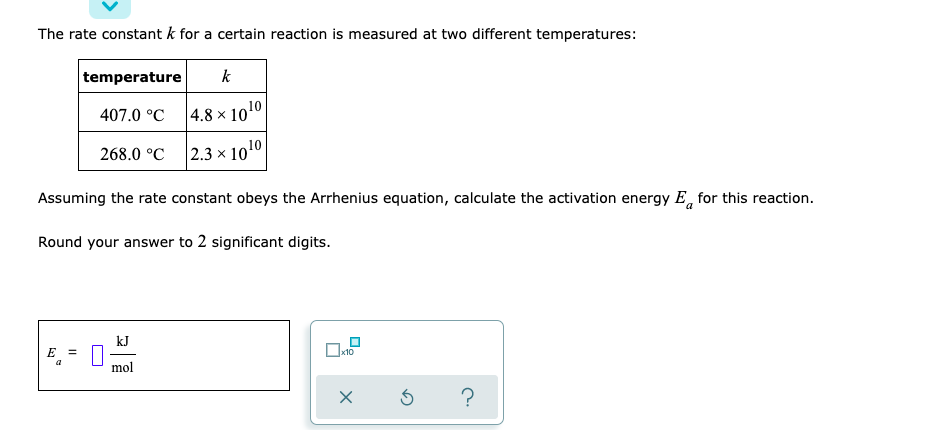 The rate constant k for a certain reaction is measured at two different temperatures:
temperature
k
407.0 °C
4.8 x 10¹0
268.0 °C
2.3 × 10 ¹0
a
Assuming the rate constant obeys the Arrhenius equation, calculate the activation energy E for this reaction.
Round your answer to 2 significant digits.
kJ
E =
x10
a
mol
X
3 ?