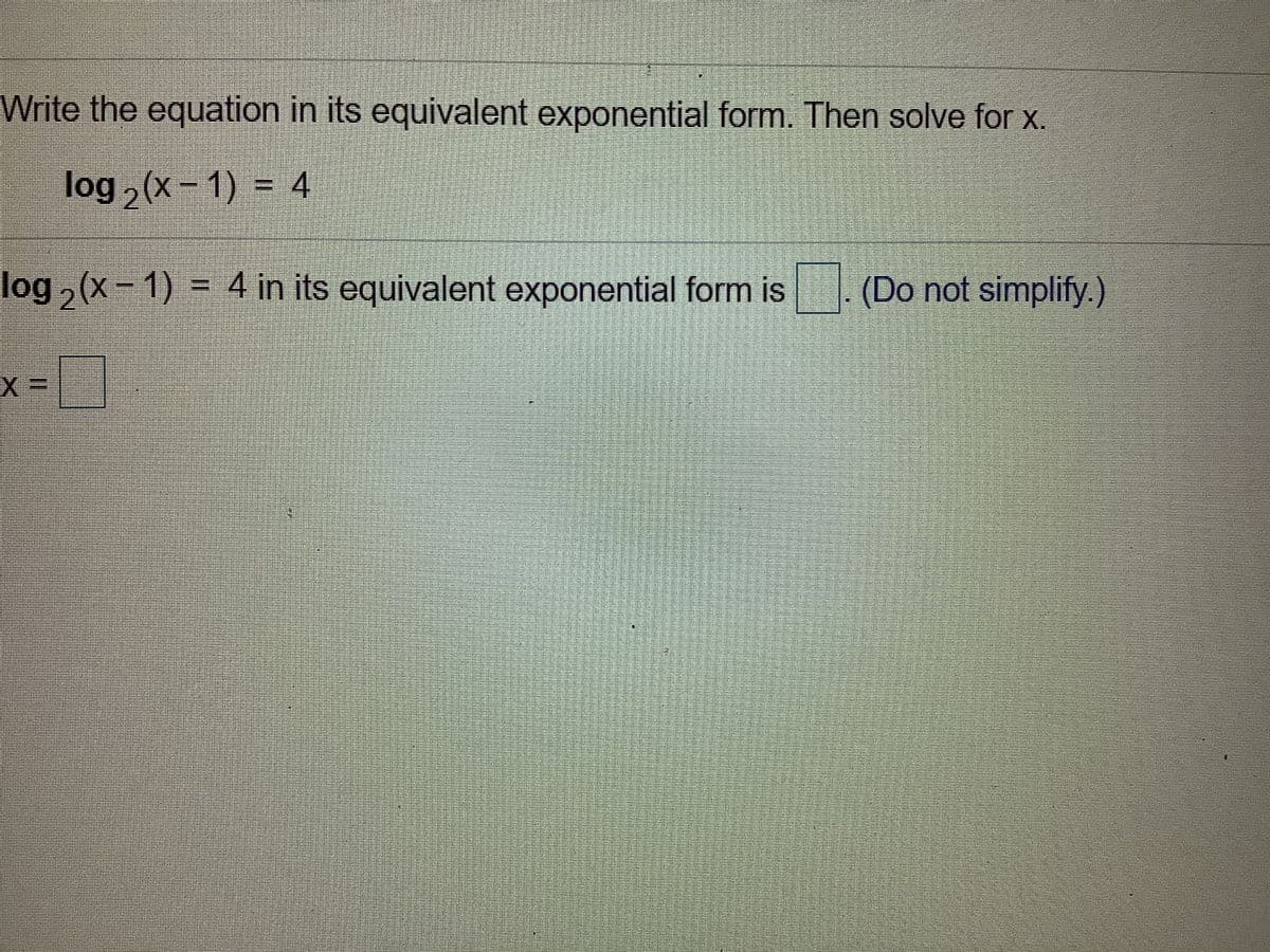Write the equation in its equivalent exponential form. Then solve for x.
log , (x- 1) = 4
log , (x- 1) = 4 in its equivalent exponential form is
(Do not simplify.)
x =
