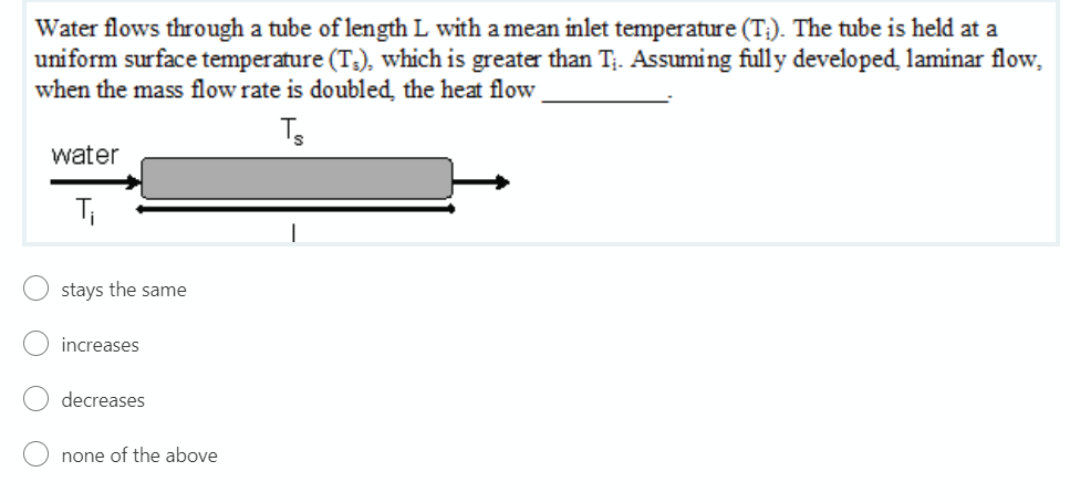 Water flows through a tube of length L with a mean inlet temperature (T:). The tube is held at a
uniform surface temperature (T3), which is greater than T;. Assuming fully developed, laminar flow,
when the mass flow rate is doubled the heat flow
water
Ti
stays the same
increases
decreases
none of the above
