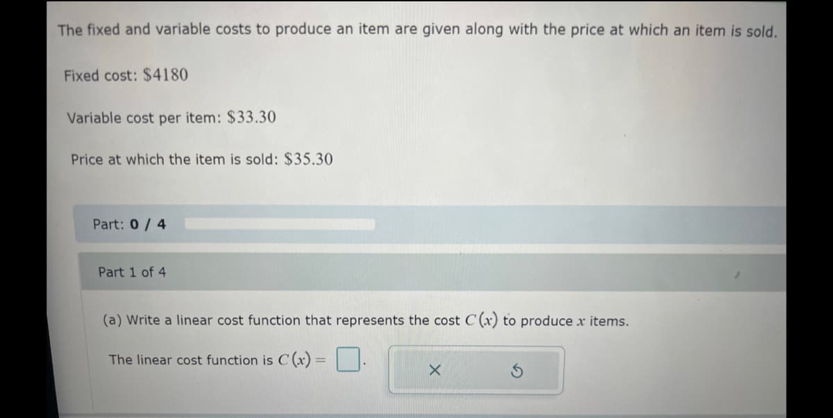 The fixed and variable costs to produce an item are given along with the price at which an item is sold.
Fixed cost: $4180
Variable cost per item: $33.30
Price at which the item is sold: $35.30
Part: 0/4
Part 1 of 4
(a) Write a linear cost function that represents the cost C(x) to produce x
The linear cost function is C (x)
X