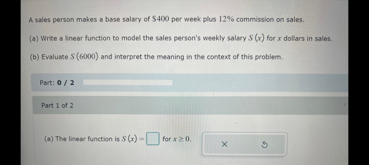 A sales person makes a base salary of $400 per week plus 12% commission on sales.
(a) Write a linear function to model the sales person's weekly salary S (x) for x dollars in sales.
(b) Evaluate S (6000) and interpret the meaning in the context of this problem.
Part: 0/2
Part 1 of 2
(a) The linear function is S (x) =
for x ≥ 0.
X