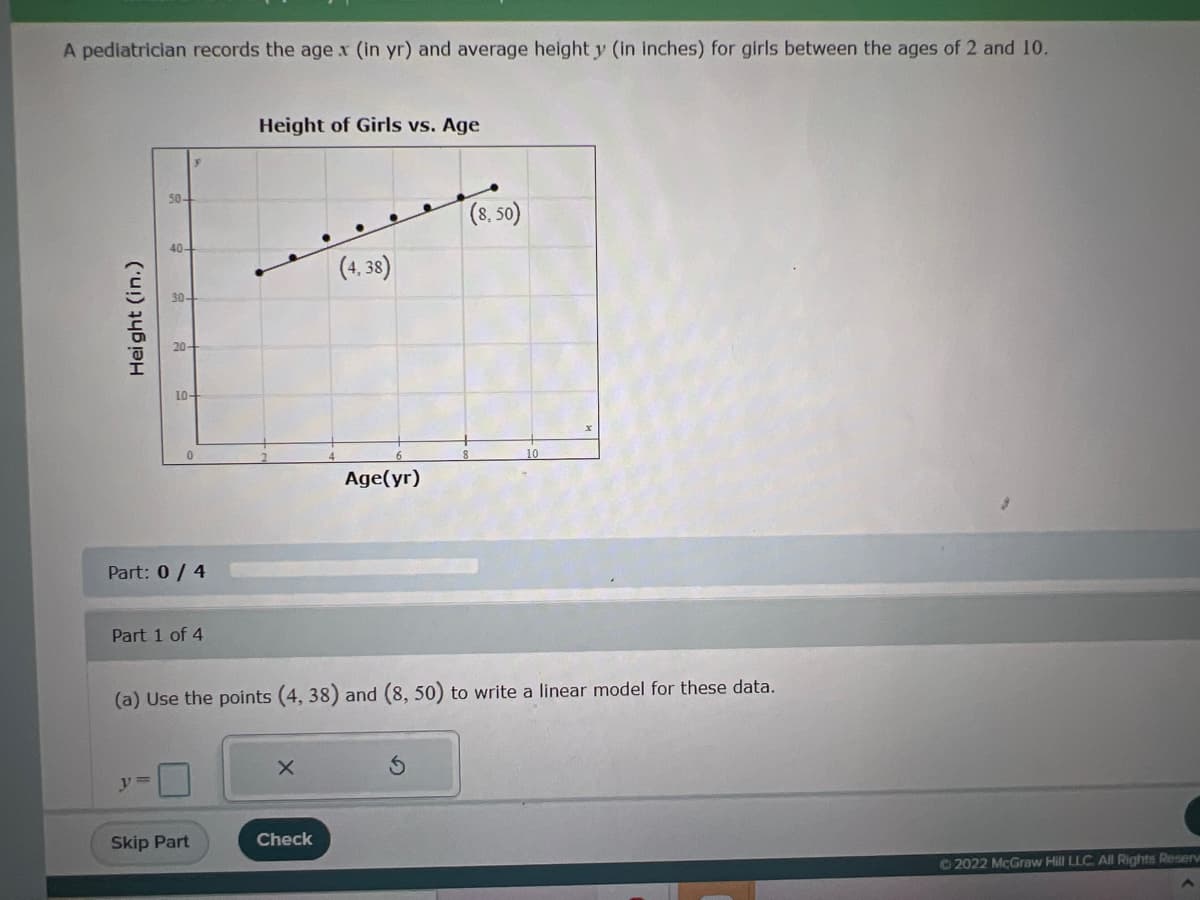 A pediatrician records the age x (in yr) and average height y (in inches) for girls between the ages of 2 and 10.
Height of Girls vs. Age
50-
40-
(4,38)
30-
10-
0
Age(yr)
Part: 0 / 4
Part 1 of 4
(a) Use the points (4, 38) and (8, 50) to write a linear model for these data.
X
y =
Skip Part
Check
Height (in.)
(8,50)
Ⓒ2022 McGraw Hill LLC. All Rights Reserve
A