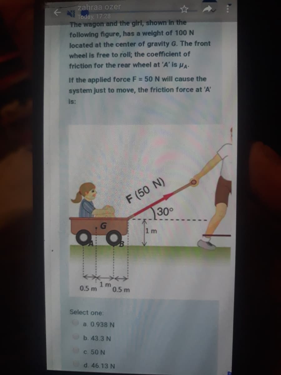 zahraa ozer
Today, 17:28
The wagon and the girl, shown In the
following figure, has a weight of 100 N
located at the center of gravity G. The front
wheel is free to roll; the coefficient of
friction for the rear wheel at 'A' is HA.
If the applied force F = 50 N will cause the
system just to move, the friction force at 'A'
is:
F (50 N)
30°
1 m
0.5 m
1 m
0.5 m
Select one:
a. 0.938 N
b. 43.3 N
c. 50 N
d. 46.13 N
