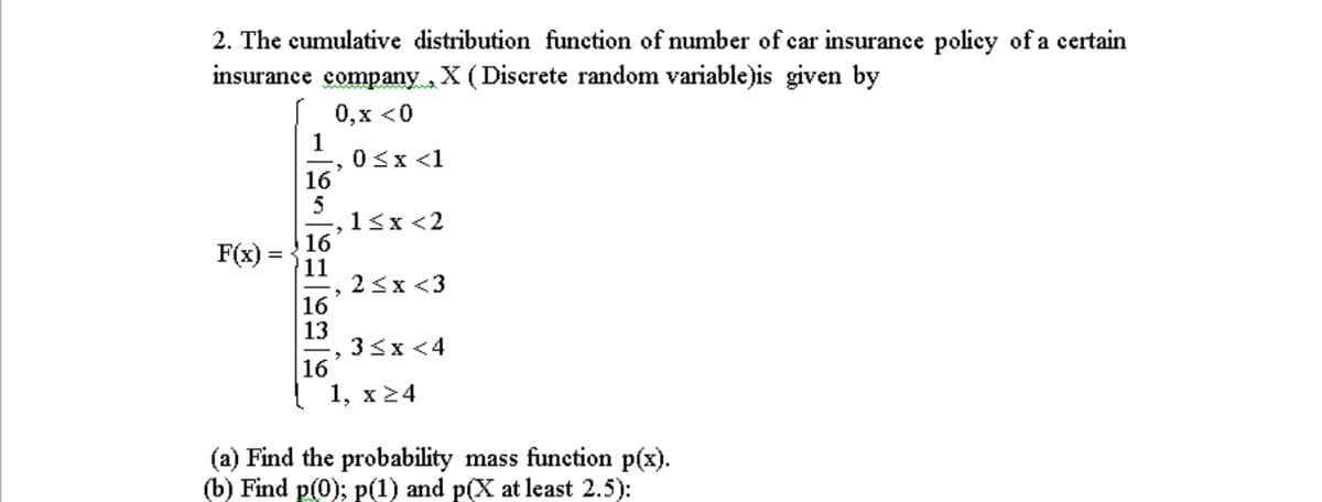 2. The cumulative distribution function of number of car insurance policy of a certain
insurance company,
X( Diserete random variable)is given by
0,х <0
1
0sx <1
16
1<x <2
16
11
2 <x <3
16
13
3<x <4
16
1, х 24
F(x)
(a) Find the probability mass function p(x).
(b) Find p(0); p(1) and p(X at least 2.5):
