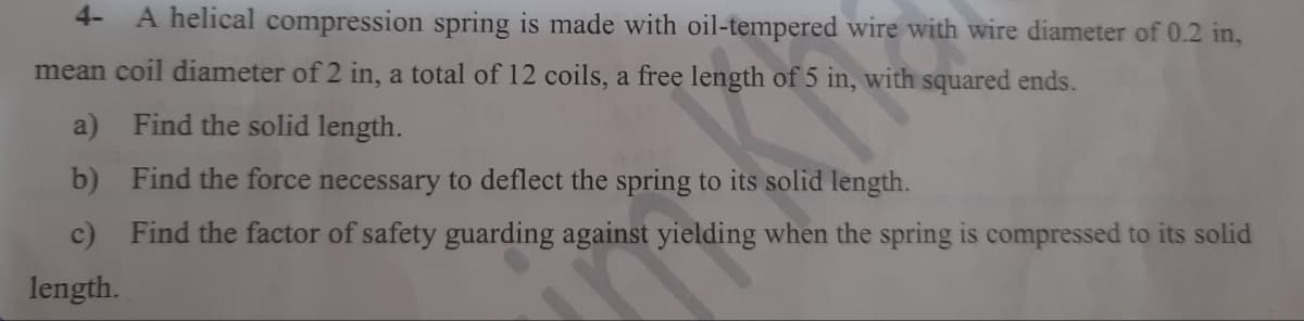 4- A helical compression spring is made with oil-tempered wire with wire diameter of 0.2 in,
mean coil diameter of 2 in, a total of 12 coils, a free length of 5 in, with squared ends.
a)
Find the solid length.
b)
Find the force necessary to deflect the spring to its solid length.
c) Find the factor of safety guarding against yielding when the spring is compressed to its solid
length.