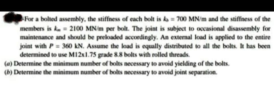 For a bolted assembly, the stiffness of each bolt is ka = 700 MN/m and the stiffness of the
members is km = 2100 MN/m per bolt. The joint is subject to occasional disassembly for
maintenance and should be preloaded accordingly. An external load is applied to the entire
joint with P = 360 kN. Assume the load is equally distributed to all the bolts. It has been
determined to use M12x1.75 grade 8.8 bolts with rolled threads.
(a) Determine the minimum number of bolts necessary to avoid yielding of the bolts.
(b) Determine the minimum number of bolts necessary to avoid joint separation.