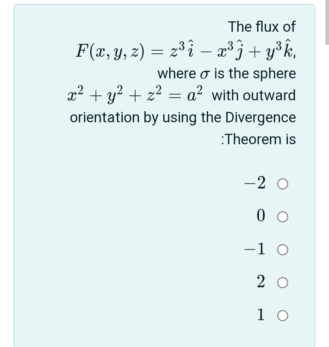 The flux of
F(x, y, z) = 2³ î – æ³j+ y³k,
-
where o is the sphere
x2 + y? + z2 =
a? with outward
orientation by using the Divergence
:Theorem is
-2 O
0 0
-1 O
2 O
1 0

