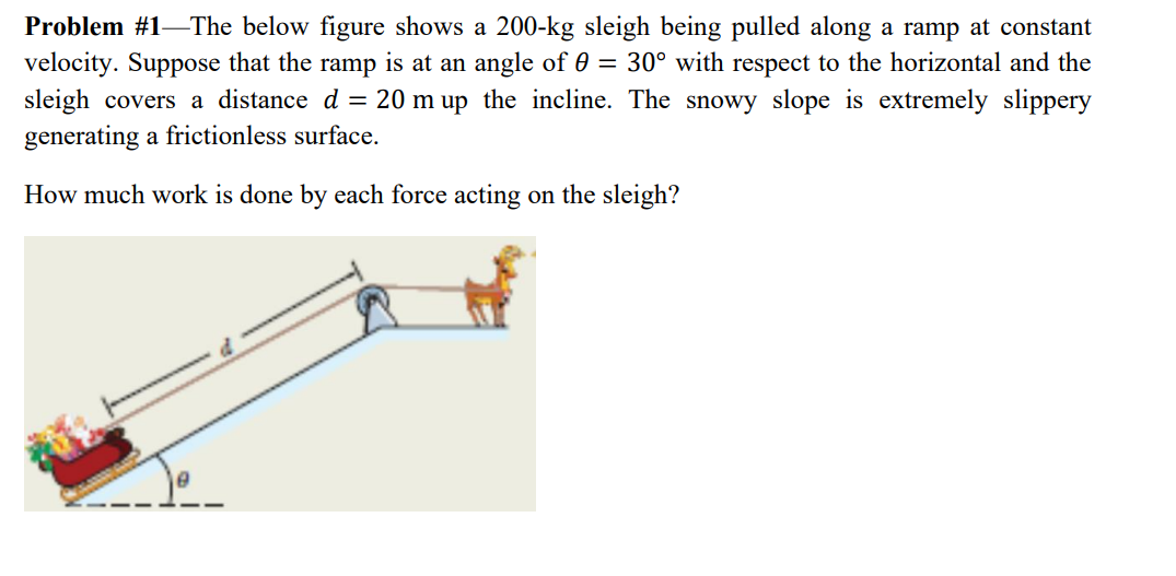 Problem #1–The below figure shows a 200-kg sleigh being pulled along a ramp at constant
velocity. Suppose that the ramp is at an angle of 0 = 30° with respect to the horizontal and the
sleigh covers a distance d = 20 m up the incline. The snowy slope is extremely slippery
generating a frictionless surface.
How much work is done by each force acting on the sleigh?
