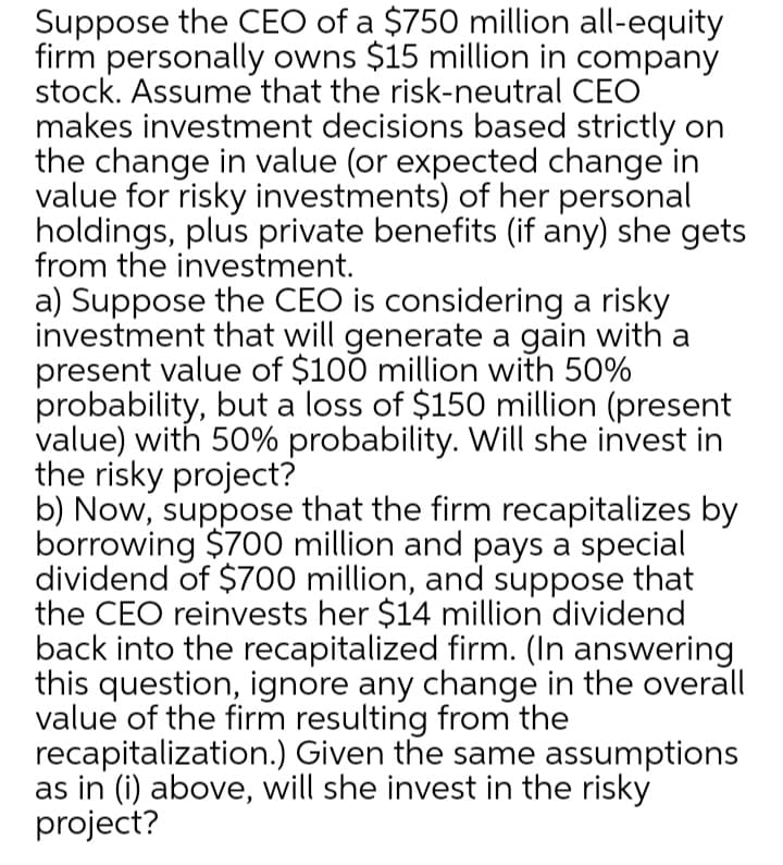 Suppose the CEO of a $750 million all-equity
firm personally owns $15 million in company
stock. Assume that the risk-neutral CEO
makes investment decisions based strictly on
the change in value (or expected change in
value for risky investments) of her personal
holdings, plus private benefits (if any) she gets
from the investment.
a) Suppose the CEO is considering a risky
investment that will generate a gain with a
present value of $100 million with 50%
probability, but a loss of $150 million (present
value) with 50% probability. Will she invest in
the risky project?
b) Now, suppose that the firm recapitalizes by
borrowing $700 million and pays a special
dividend of $700 million, and suppose that
the CEO reinvests her $14 million dividend
back into the recapitalized firm. (In answering
this question, ignore any change in the overall
value of the firm resulting from the
recapitalization.) Given the same assumptions
as in (i) above, will she invest in the risky
project?

