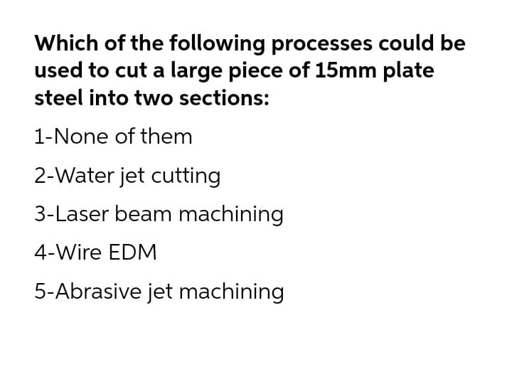 Which of the following processes could be
used to cut a large piece of 15mm plate
steel into two sections:
1-None of them
2-Water jet cutting
3-Laser beam machining
4-Wire EDM
5-Abrasive jet machining
