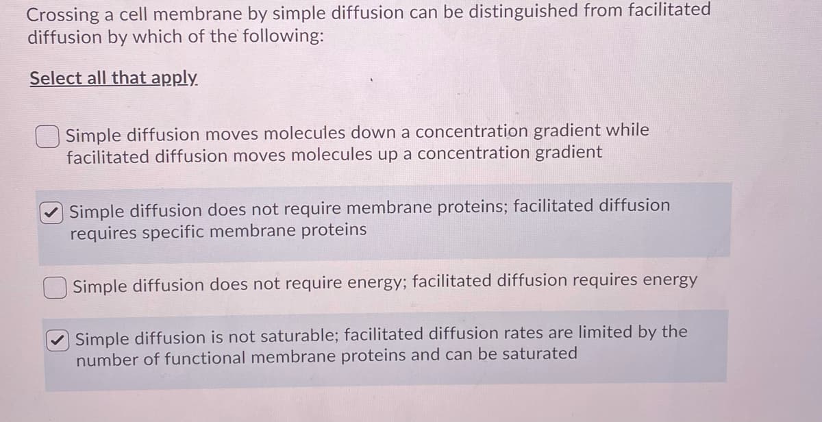 Crossing a cell membrane by simple diffusion can be distinguished from facilitated
diffusion by which of the following:
Select all that apply.
Simple diffusion moves molecules down a concentration gradient while
facilitated diffusion moves molecules up a concentration gradient
Simple diffusion does not require membrane proteins; facilitated diffusion
requires specific membrane proteins
Simple diffusion does not require energy; facilitated diffusion requires energy
Simple diffusion is not saturable; facilitated diffusion rates are limited by the
number of functional membrane proteins and can be saturated
