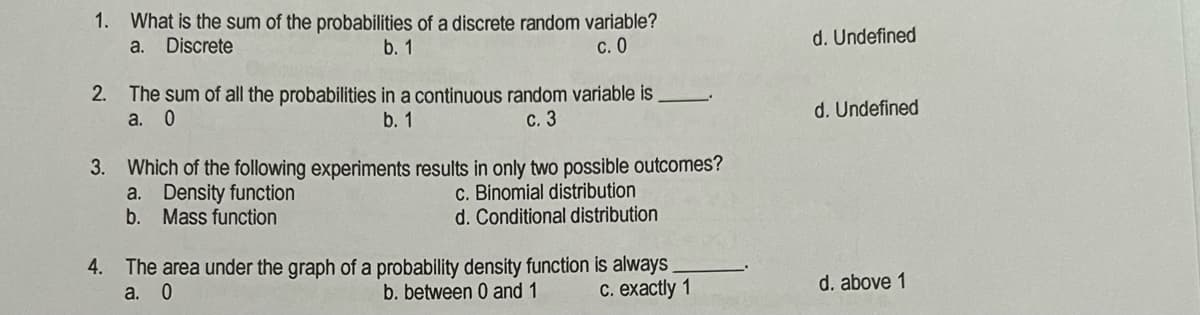 1.
What is the sum of the probabilities of a discrete random variable?
a. Discrete
b. 1
с. О
d. Undefined
2. The sum of all the probabilities in a continuous random variable is
а. 0
b. 1
с. 3
d. Undefined
3. Which of the following experiments results in only two possible outcomes?
a. Density function
b. Mass function
c. Binomial distribution
Conditional distribution
4. The area under the graph of a probability density function is always
а. 0
b. between 0 and 1
С. ехactly 1
d. above 1
