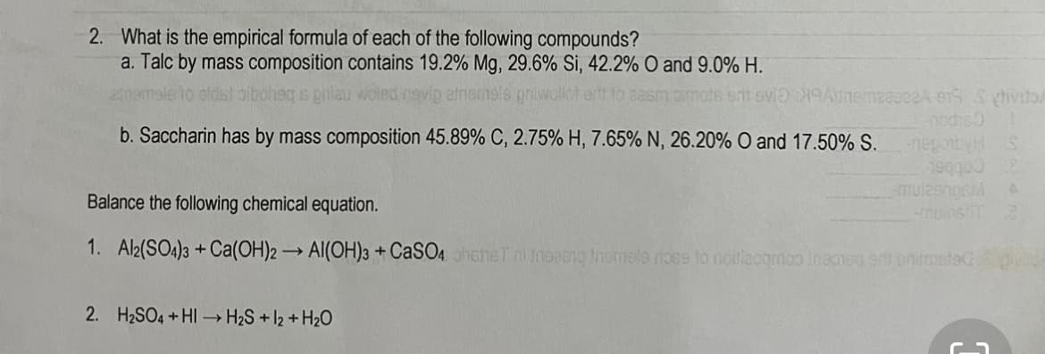 2. What is the empirical formula of each of the following compounds?
a. Talc by mass composition contains 19.2% Mg, 29.6% Si, 42.2% O and 9.0% H.
biboheg s phiau woled nav
b. Saccharin has by mass composition 45.89% C, 2.75% H, 7.65% N, 26.20% O and 17.50% S.
neponby
190900
Balance the following chemical equation.
munsti
1. Al2(SO4)3 + Ca(OH)2 → AI(OH))3 + CaSO4haheTni Inoeeio Inemsla riose to noulacqmoo ineoeg ant onimeted
>
2. H2SO4 +HI → H2S + l2 + H2O
