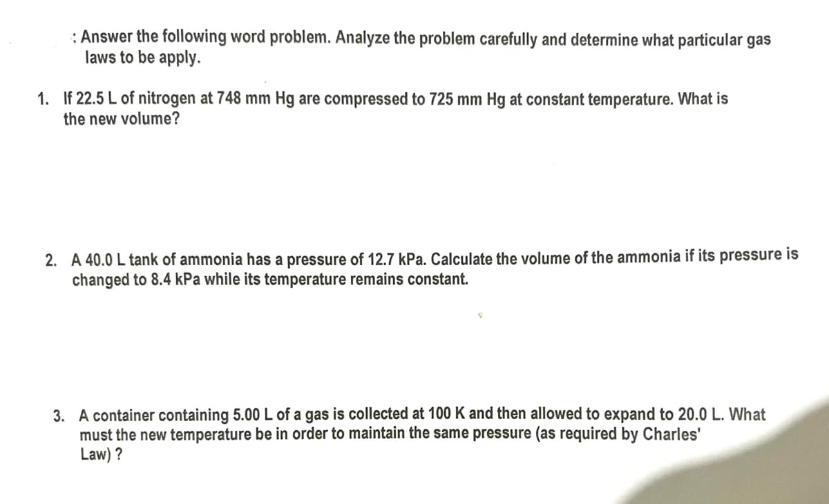 : Answer the following word problem. Analyze the problem carefully and determine what particular gas
laws to be apply.
1. If 22.5 L of nitrogen at 748 mm Hg are compressed to 725 mm Hg at constant temperature. What is
the new volume?
2. A 40.0 L tank of ammonia has a pressure of 12.7 kPa. Calculate the volume of the ammonia if its pressure is
changed to 8.4 kPa while its temperature remains constant.
3. A container containing 5.00 L of a gas is collected at 100 K and then allowed to expand to 20.0 L. What
must the new temperature be in order to maintain the same pressure (as required by Charles'
Law) ?
