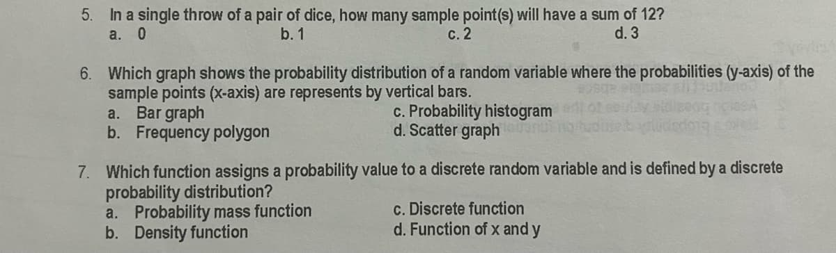 5. In a single throw of a pair of dice, how many sample point(s) will have a sum of 12?
а. 0
b. 1
с. 2
d. 3
6. Which graph shows the probability distribution of a random variable where the probabilities (y-axis) of the
sample points (x-axis) are represents by vertical bars.
a. Bar graph
b. Frequency polygon
c. Probability histogram
d. Scatter graph
7. Which function assigns a probability value to a discrete random variable and is defined by a discrete
probability distribution?
a. Probability mass function
b. Density function
c. Discrete function
d. Function of x and y
