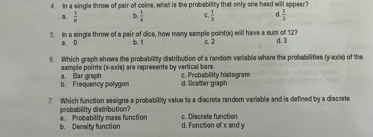 In a single throw of pair of coins, what is the probability that only one head will appear?
d.
4.
1
a.
b.
C.
In a single throw of a pair of dice, how many sample point(s) will have a sum of 12?
a. 0
5.
b. 1
с. 2
d. 3
vivin
6. Which graph shows the probability distribution of a random variable where the probabilities (y-axis) of the
sample points (x-axis) are represents by vertical bars.
Bar graph
b. Frequency polygon
c. Probability histogram
d. Scatter graph n
a.
7. Which function assigns a probability value to a discrete random variable and is defined by a discrete
probability distribution?
a. Probability mass function
b. Density function
c. Discrete function
d. Function of x and y
