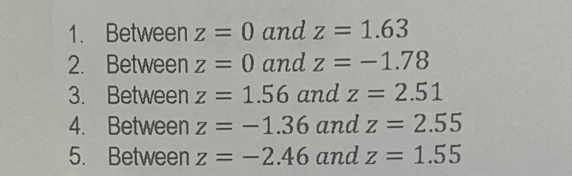 1. Between z = 0 and z = 1.63
2. Between z = 0 and z = -1.78
3. Between z = 1.56 and z = 2.51
4. Between z = -1.36 and z= 2.55
5. Between z = -2.46 and z = 1.55
%3D
%3D
I|
%3D
