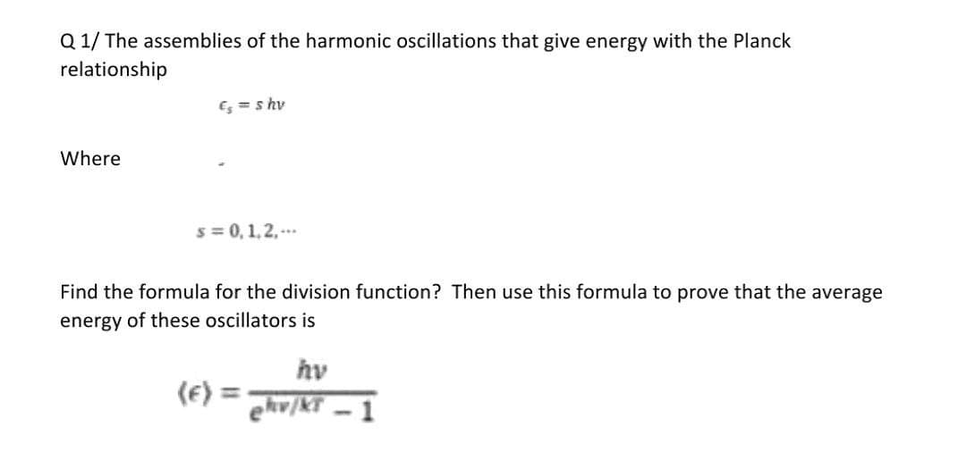 Q 1/ The assemblies of the harmonic oscillations that give energy with the Planck
relationship
Es =s hv
Where
s = 0, 1,2,--.
Find the formula for the division function? Then use this formula to prove that the average
energy of these oscillators is
hv
(E) =
ehv/KT - 1
