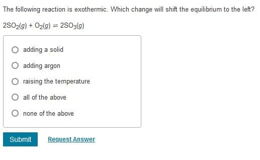 The following reaction is exothermic. Which change will shift the equilibrium to the left?
2SO2(9) + O2(g) = 2S03(g)
O adding a solid
O adding argon
raising the temperature
all of the above
none of the above
Submit
Request Answer
