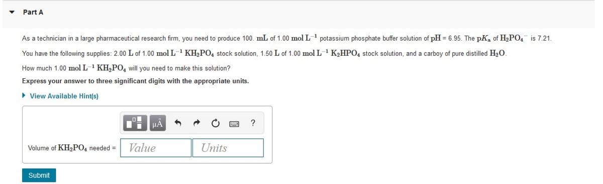 Part A
As a technician in a large pharmaceutical research firm, you need to produce 100. mL of 1.00 mol L potassium phosphate buffer solution of pH = 6.95. The pK, of H,PO, is 7.21.
You have the following supplies: 2.00 L of 1.00 mol L- KH2PO4 stock solution, 1.50 L of 1.00 mol L-1 K2HPO4 stock solution, and a carboy of pure distilled H20.
How much 1.00 mol L-1 KH,PO4 will you need to make this solution?
Express your answer to three significant digits with the appropriate units.
• View Available Hint(s)
HẢ
Volume of KH2PO4 needed =
Value
Units
Submit
