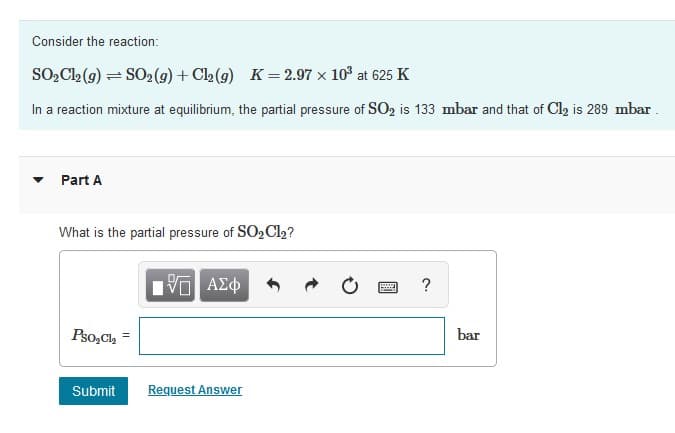 Consider the reaction:
SO, C2 (9) = SO2 (9) + Cl2 (g) K = 2.97 x 103 at 625 K
In a reaction mixture at equilibrium, the partial pressure of SO2 is 133 mbar and that of Cl2 is 289 mbar .
Part A
What is the partial pressure of SO2 Cl2?
να ΑΣφ
Pso,Ch
bar
Submit
Request Answer
