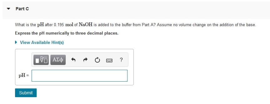 Part C
What is the pH after 0.195 mol of NaOH is added to the buffer from Part A? Assume no volume change on the addition of the base.
Express the pH numerically to three decimal places.
• View Available Hint(s)
pH =
Submit
